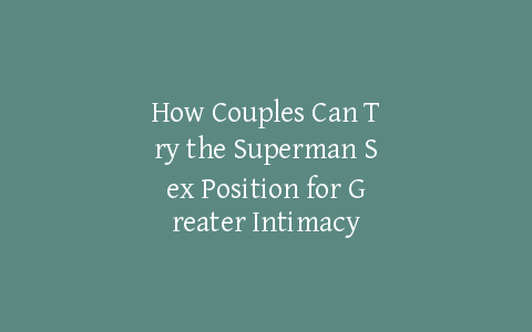 How Couples Can Try the Superman Sex Position for Greater Intimacy